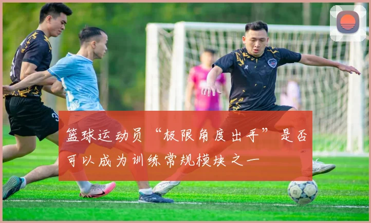 篮球运动员“极限角度出手”是否可以成为训练常规模块之一