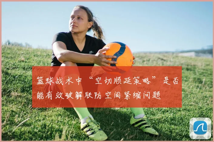 篮球战术中“空切顺延策略”是否能有效破解联防空间紧缩问题
