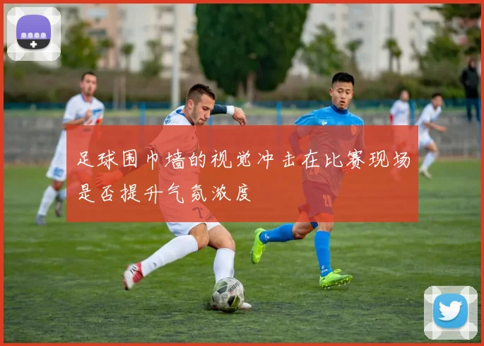 足球围巾墙的视觉冲击在比赛现场是否提升气氛浓度