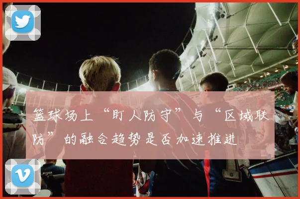 篮球场上“盯人防守”与“区域联防”的融合趋势是否加速推进